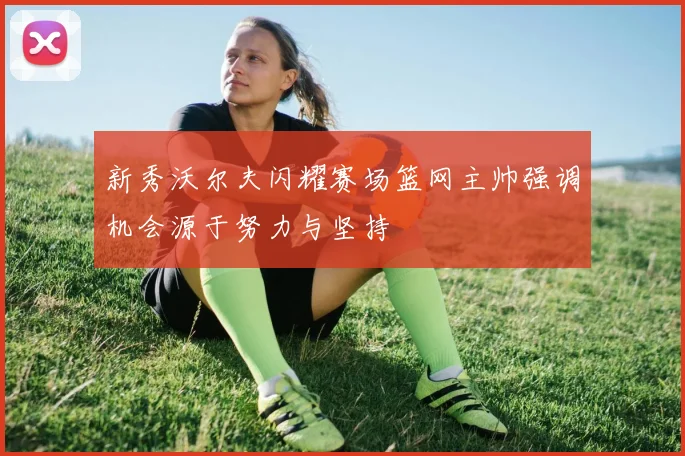 新秀沃尔夫闪耀赛场篮网主帅强调机会源于努力与坚持