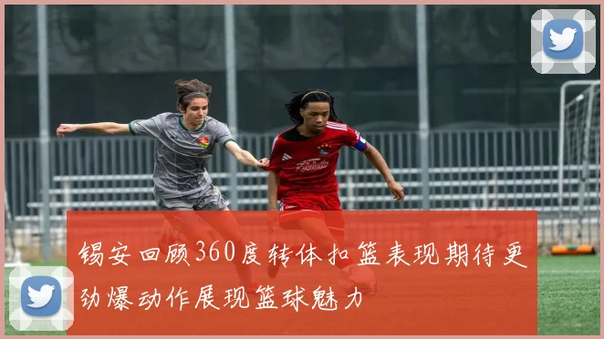 锡安回顾360度转体扣篮表现期待更劲爆动作展现篮球魅力